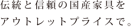 伝統と信頼の国産家具をアウトレットプライスで。