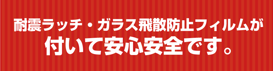 耐震ラッチ・ガラス飛散防止フィルムがついて安心